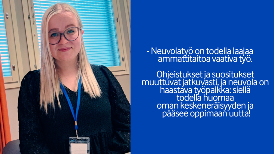 -	Neuvolatyö on todella laajaa  ammattitaitoa vaativa työ.   Ohjeistukset ja suositukset  muuttuvat jatkuvasti, ja neuvola on  haastava työpaikka: siellä  todella huomaa  oman keskeneräisyyden ja  pääsee oppimaan uutta!